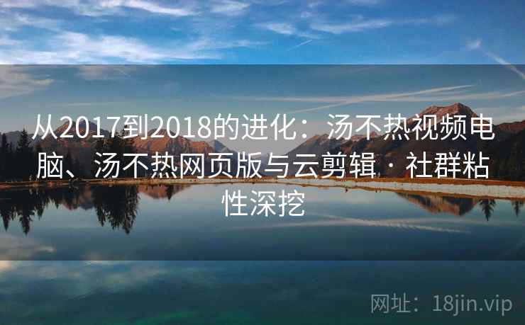 从2017到2018的进化：汤不热视频电脑、汤不热网页版与云剪辑 · 社群粘性深挖