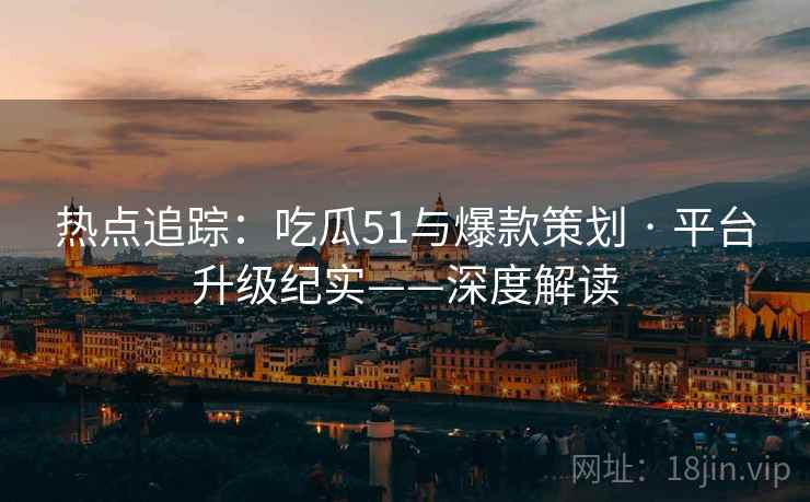 热点追踪:吃瓜51与爆款策划 · 平台升级纪实——深度解读