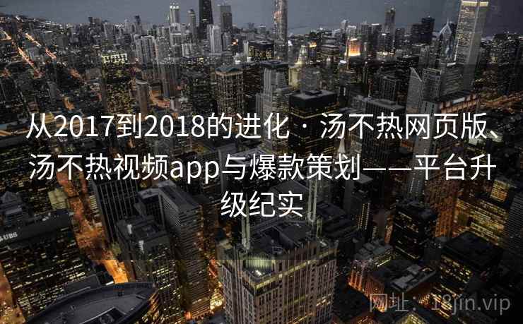 从2017到2018的进化 · 汤不热网页版、汤不热视频app与爆款策划——平台升级纪实