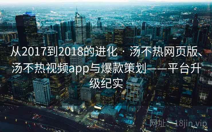 从2017到2018的进化 · 汤不热网页版、汤不热视频app与爆款策划——平台升级纪实