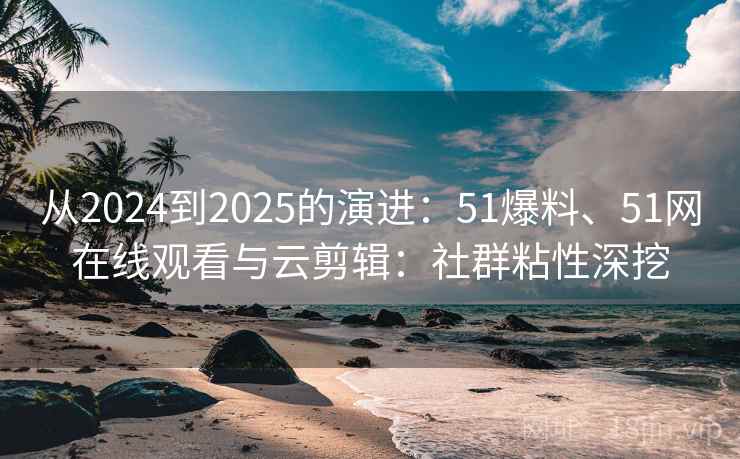 从2024到2025的演进:51爆料、51网在线观看与云剪辑:社群粘性深挖