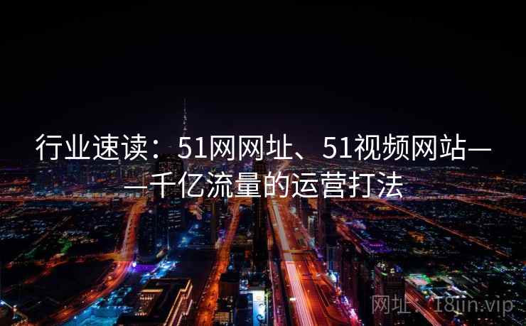 行业速读:51网网址、51视频网站——千亿流量的运营打法