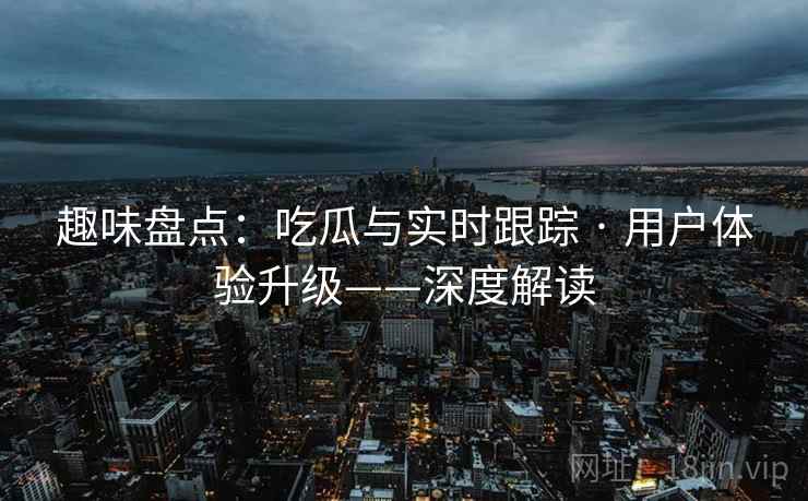 趣味盘点:吃瓜与实时跟踪 · 用户体验升级——深度解读