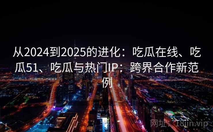 从2024到2025的进化:吃瓜在线、吃瓜51、吃瓜与热门IP:跨界合作新范例