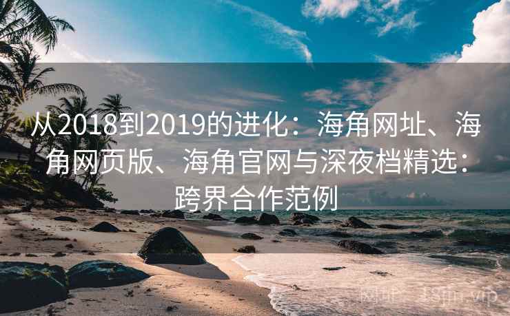 从2018到2019的进化:海角网址、海角网页版、海角官网与深夜档精选:跨界合作范例
