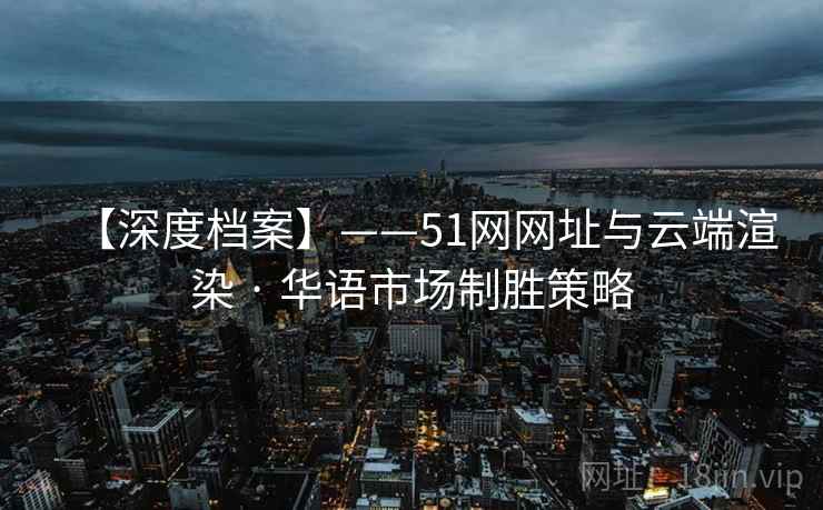 【深度档案】——51网网址与云端渲染 · 华语市场制胜策略