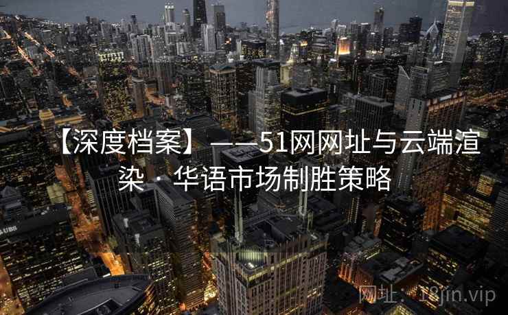 【深度档案】——51网网址与云端渲染 · 华语市场制胜策略