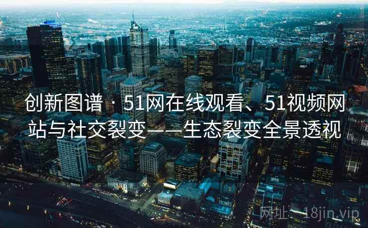 创新图谱 · 51网在线观看、51视频网站与社交裂变——生态裂变全景透视
