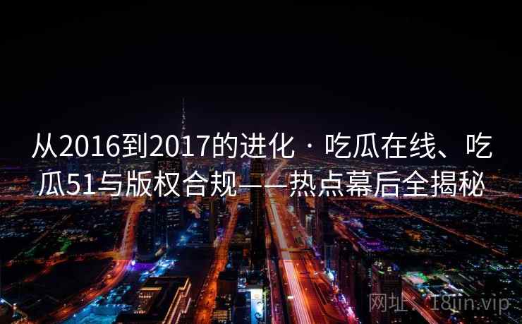 从2016到2017的进化 · 吃瓜在线、吃瓜51与版权合规——热点幕后全揭秘