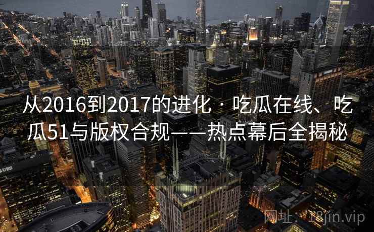 从2016到2017的进化 · 吃瓜在线、吃瓜51与版权合规——热点幕后全揭秘