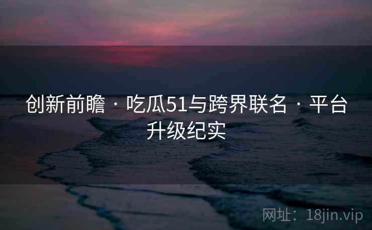 创新前瞻 · 吃瓜51与跨界联名 · 平台升级纪实