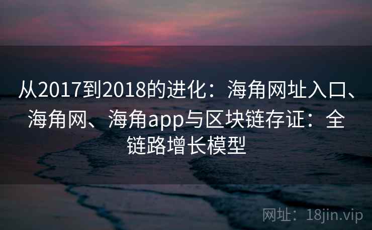 从2017到2018的进化:海角网址入口、海角网、海角app与区块链存证:全链路增长模型