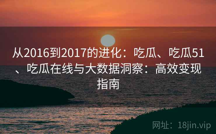 从2016到2017的进化:吃瓜、吃瓜51、吃瓜在线与大数据洞察:高效变现指南