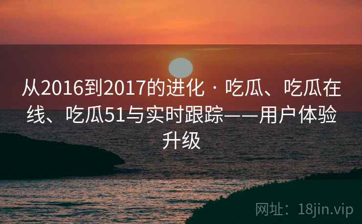 从2016到2017的进化 · 吃瓜、吃瓜在线、吃瓜51与实时跟踪——用户体验升级