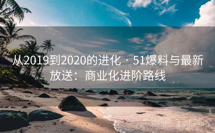 从2019到2020的进化 · 51爆料与最新放送:商业化进阶路线