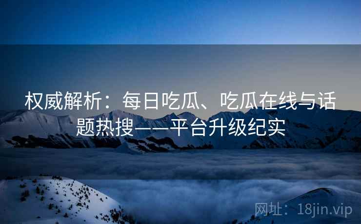 权威解析:每日吃瓜、吃瓜在线与话题热搜——平台升级纪实