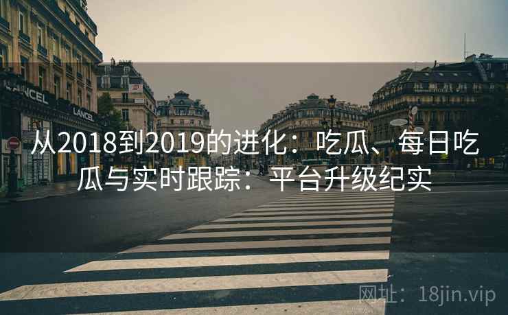 从2018到2019的进化:吃瓜、每日吃瓜与实时跟踪:平台升级纪实
