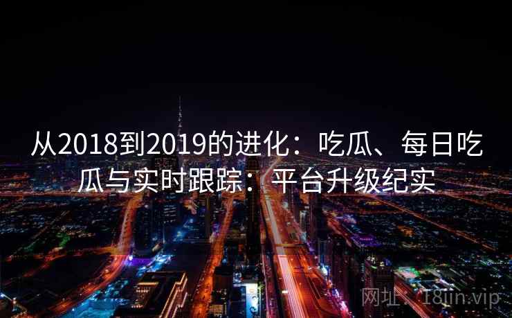 从2018到2019的进化:吃瓜、每日吃瓜与实时跟踪:平台升级纪实