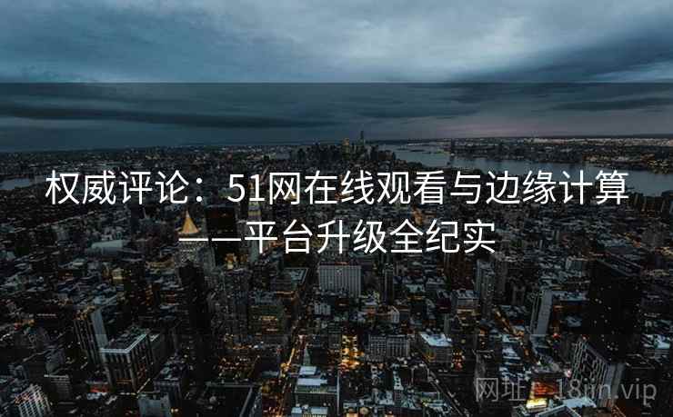 权威评论:51网在线观看与边缘计算——平台升级全纪实
