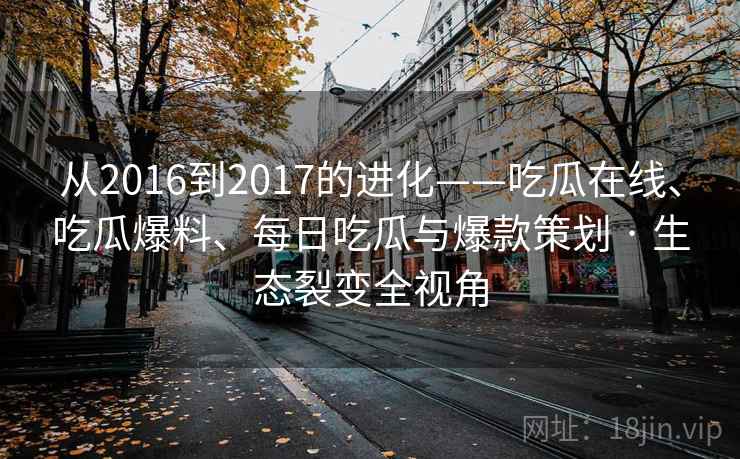从2016到2017的进化——吃瓜在线、吃瓜爆料、每日吃瓜与爆款策划 · 生态裂变全视角