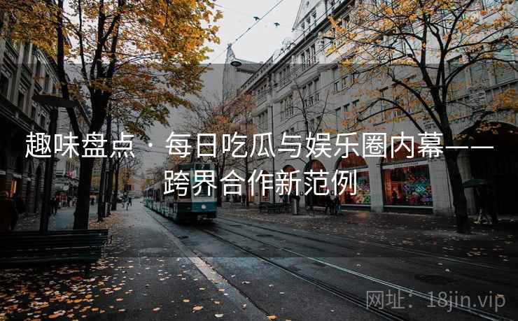趣味盘点 · 每日吃瓜与娱乐圈内幕——跨界合作新范例