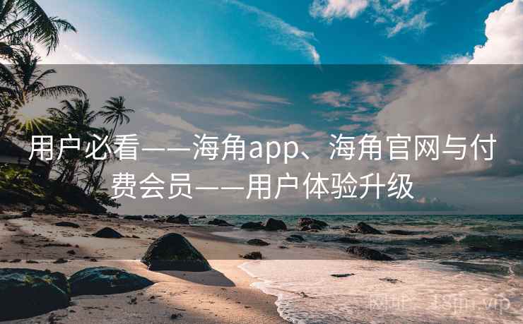 用户必看——海角app、海角官网与付费会员——用户体验升级