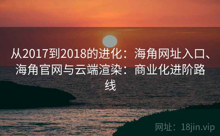 从2017到2018的进化:海角网址入口、海角官网与云端渲染:商业化进阶路线