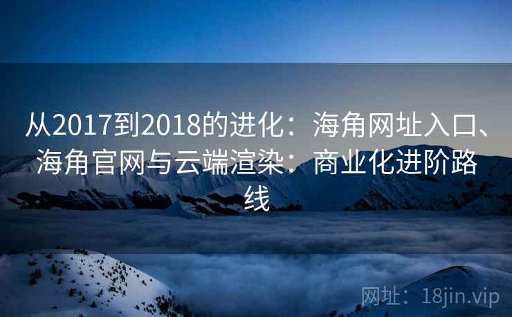 从2017到2018的进化:海角网址入口、海角官网与云端渲染:商业化进阶路线