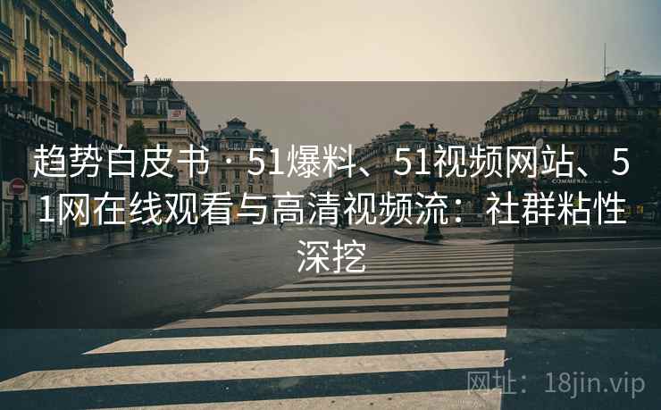 趋势白皮书 · 51爆料、51视频网站、51网在线观看与高清视频流:社群粘性深挖