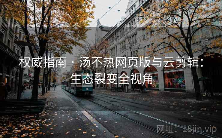 权威指南 · 汤不热网页版与云剪辑:生态裂变全视角