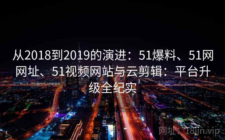 从2018到2019的演进:51爆料、51网网址、51视频网站与云剪辑:平台升级全纪实