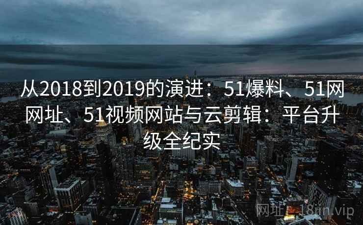从2018到2019的演进:51爆料、51网网址、51视频网站与云剪辑:平台升级全纪实