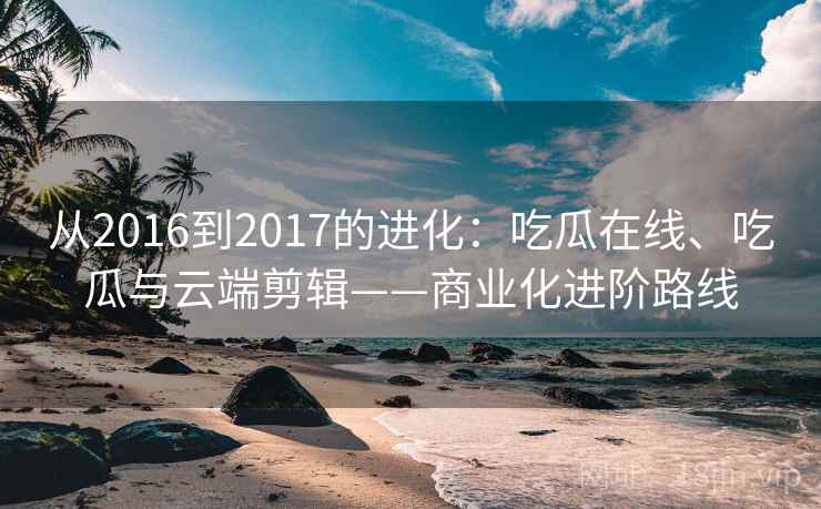 从2016到2017的进化:吃瓜在线、吃瓜与云端剪辑——商业化进阶路线