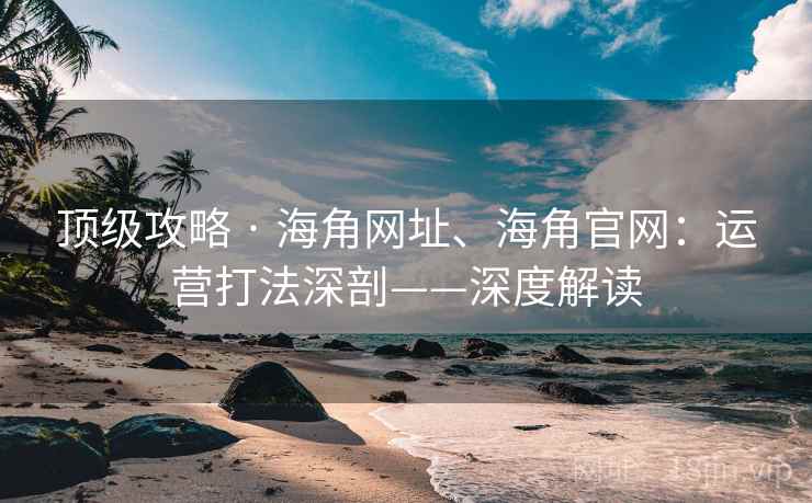 顶级攻略 · 海角网址、海角官网:运营打法深剖——深度解读