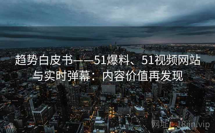 趋势白皮书——51爆料、51视频网站与实时弹幕:内容价值再发现
