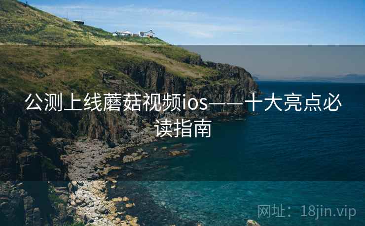 公测上线蘑菇视频ios——十大亮点必读指南