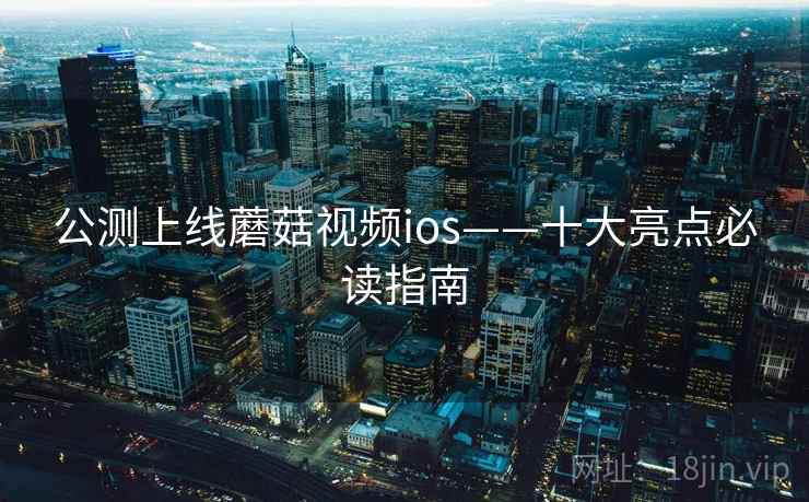 公测上线蘑菇视频ios——十大亮点必读指南