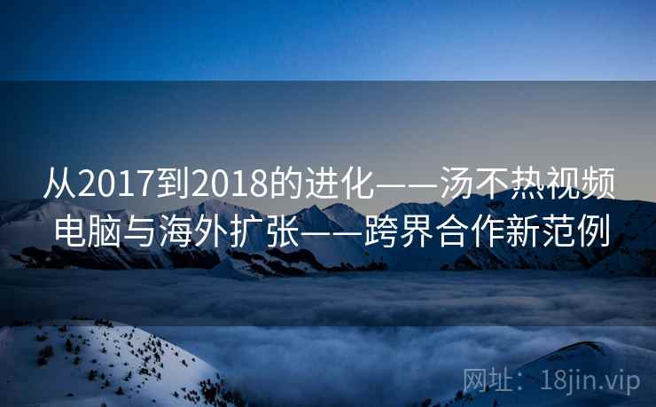 从2017到2018的进化——汤不热视频电脑与海外扩张——跨界合作新范例