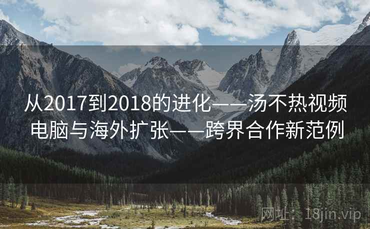从2017到2018的进化——汤不热视频电脑与海外扩张——跨界合作新范例