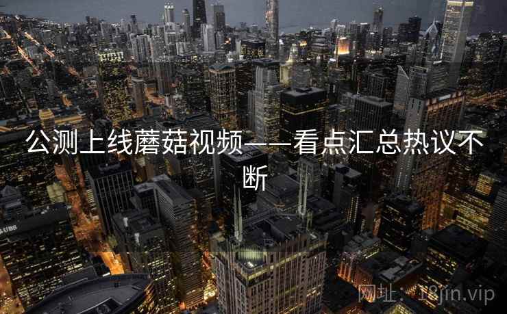 公测上线蘑菇视频——看点汇总热议不断