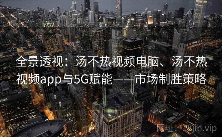 全景透视：汤不热视频电脑、汤不热视频app与5G赋能——市场制胜策略